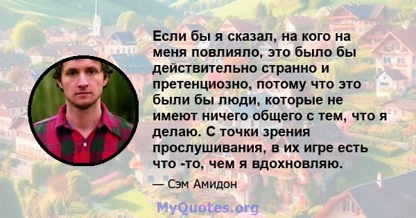 Если бы я сказал, на кого на меня повлияло, это было бы действительно странно и претенциозно, потому что это были бы люди, которые не имеют ничего общего с тем, что я делаю. С точки зрения прослушивания, в их игре есть