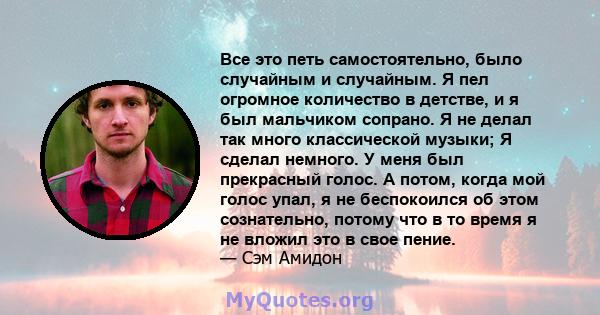 Все это петь самостоятельно, было случайным и случайным. Я пел огромное количество в детстве, и я был мальчиком сопрано. Я не делал так много классической музыки; Я сделал немного. У меня был прекрасный голос. А потом,