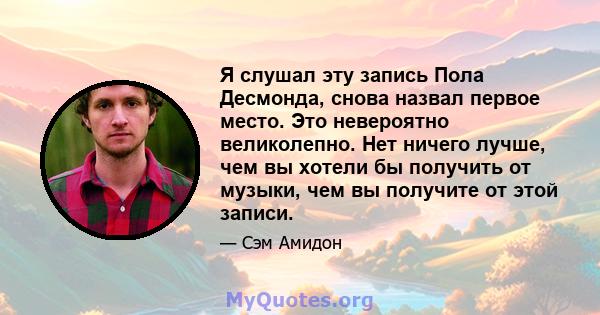 Я слушал эту запись Пола Десмонда, снова назвал первое место. Это невероятно великолепно. Нет ничего лучше, чем вы хотели бы получить от музыки, чем вы получите от этой записи.