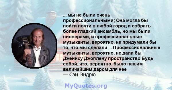 ... мы не были очень профессиональными; Она могла бы пойти почти в любой город и собрать более гладкий ансамбль, но мы были пионерами, и профессиональные музыканты, вероятно, не придумали бы то, что мы сделали ...