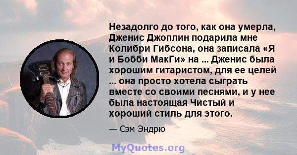 Незадолго до того, как она умерла, Дженис Джоплин подарила мне Колибри Гибсона, она записала «Я и Бобби МакГи» на ... Дженис была хорошим гитаристом, для ее целей ... она просто хотела сыграть вместе со своими песнями,