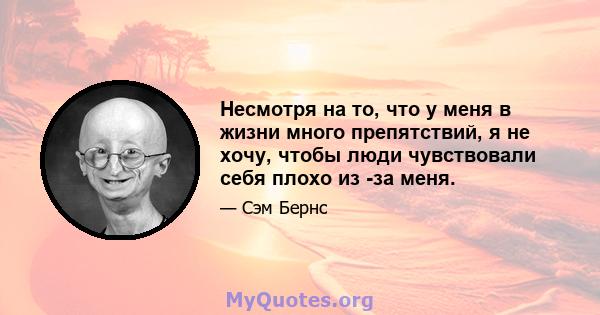 Несмотря на то, что у меня в жизни много препятствий, я не хочу, чтобы люди чувствовали себя плохо из -за меня.