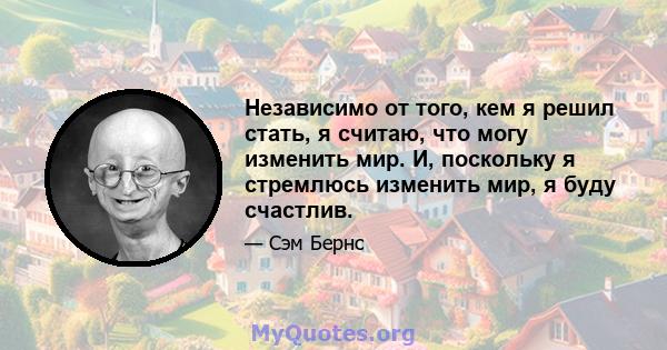 Независимо от того, кем я решил стать, я считаю, что могу изменить мир. И, поскольку я стремлюсь изменить мир, я буду счастлив.