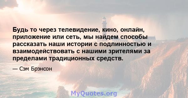 Будь то через телевидение, кино, онлайн, приложение или сеть, мы найдем способы рассказать наши истории с подлинностью и взаимодействовать с нашими зрителями за пределами традиционных средств.