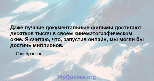 Даже лучшие документальные фильмы достигают десятков тысяч в своем кинематографическом окне. Я считаю, что, запустив онлайн, мы могли бы достичь миллионов.