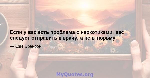 Если у вас есть проблема с наркотиками, вас следует отправить к врачу, а не в тюрьму.