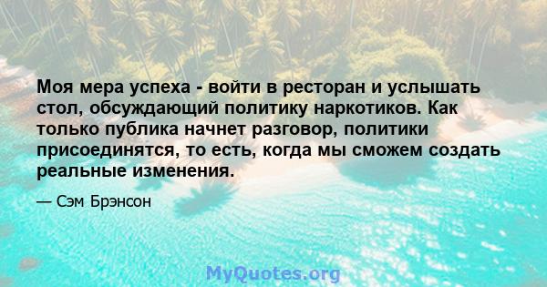 Моя мера успеха - войти в ресторан и услышать стол, обсуждающий политику наркотиков. Как только публика начнет разговор, политики присоединятся, то есть, когда мы сможем создать реальные изменения.