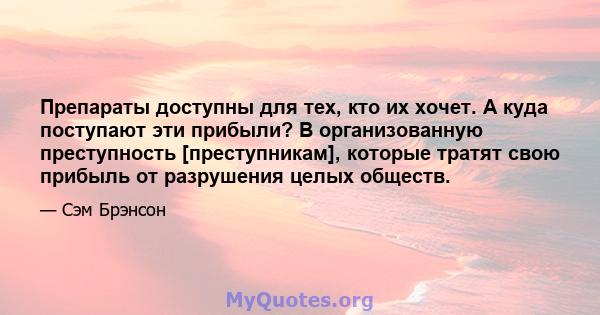 Препараты доступны для тех, кто их хочет. А куда поступают эти прибыли? В организованную преступность [преступникам], которые тратят свою прибыль от разрушения целых обществ.