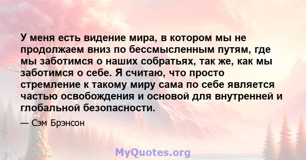 У меня есть видение мира, в котором мы не продолжаем вниз по бессмысленным путям, где мы заботимся о наших собратьях, так же, как мы заботимся о себе. Я считаю, что просто стремление к такому миру сама по себе является