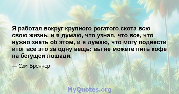 Я работал вокруг крупного рогатого скота всю свою жизнь, и я думаю, что узнал, что все, что нужно знать об этом, и я думаю, что могу подвести итог все это за одну вещь: вы не можете пить кофе на бегущей лошади.