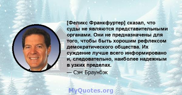 [Феликс Франкфуртер] сказал, что суды не являются представительными органами. Они не предназначены для того, чтобы быть хорошим рефлексом демократического общества. Их суждение лучше всего информировано и,