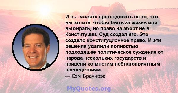 И вы можете претендовать на то, что вы хотите, чтобы быть за жизнь или выбирать, но право на аборт не в Конституции. Суд создал его. Это создало конституционное право. И эти решения удалили полностью подходящее