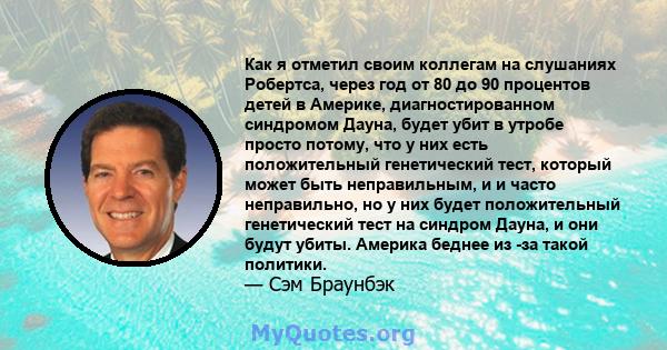 Как я отметил своим коллегам на слушаниях Робертса, через год от 80 до 90 процентов детей в Америке, диагностированном синдромом Дауна, будет убит в утробе просто потому, что у них есть положительный генетический тест,