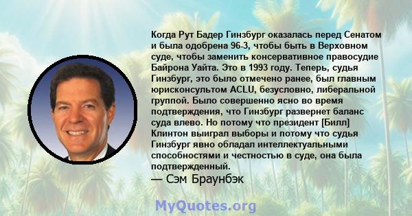 Когда Рут Бадер Гинзбург оказалась перед Сенатом и была одобрена 96-3, чтобы быть в Верховном суде, чтобы заменить консервативное правосудие Байрона Уайта. Это в 1993 году. Теперь, судья Гинзбург, это было отмечено