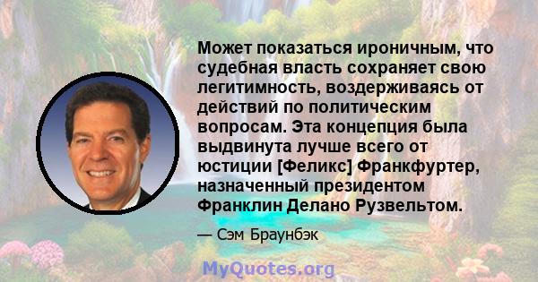 Может показаться ироничным, что судебная власть сохраняет свою легитимность, воздерживаясь от действий по политическим вопросам. Эта концепция была выдвинута лучше всего от юстиции [Феликс] Франкфуртер, назначенный