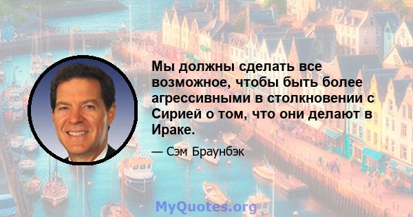 Мы должны сделать все возможное, чтобы быть более агрессивными в столкновении с Сирией о том, что они делают в Ираке.