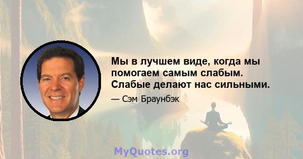 Мы в лучшем виде, когда мы помогаем самым слабым. Слабые делают нас сильными.