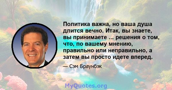 Политика важна, но ваша душа длится вечно. Итак, вы знаете, вы принимаете ... решения о том, что, по вашему мнению, правильно или неправильно, а затем вы просто идете вперед.