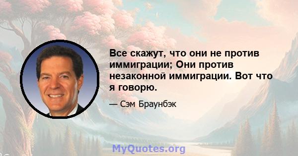 Все скажут, что они не против иммиграции; Они против незаконной иммиграции. Вот что я говорю.