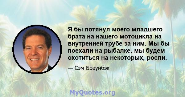 Я бы потянул моего младшего брата на нашего мотоцикла на внутренней трубе за ним. Мы бы поехали на рыбалке, мы будем охотиться на некоторых, росли.