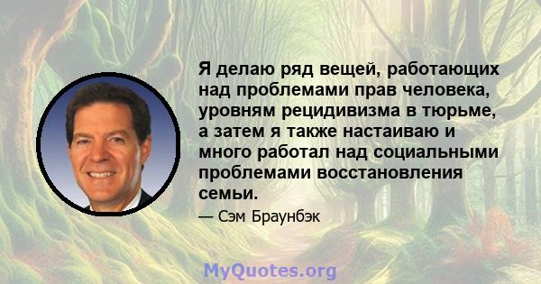 Я делаю ряд вещей, работающих над проблемами прав человека, уровням рецидивизма в тюрьме, а затем я также настаиваю и много работал над социальными проблемами восстановления семьи.