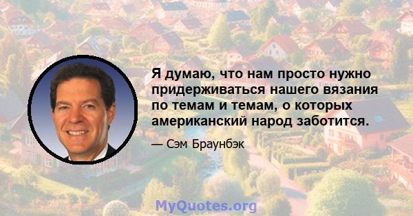 Я думаю, что нам просто нужно придерживаться нашего вязания по темам и темам, о которых американский народ заботится.