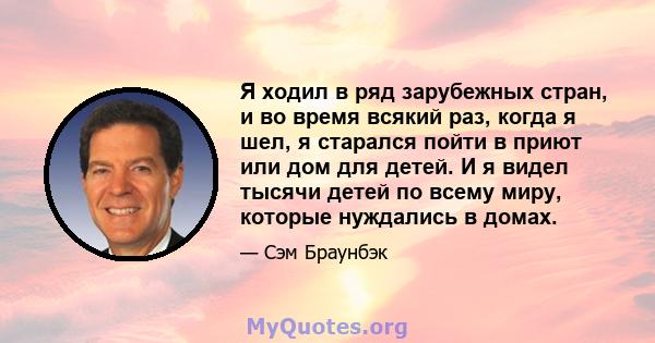 Я ходил в ряд зарубежных стран, и во время всякий раз, когда я шел, я старался пойти в приют или дом для детей. И я видел тысячи детей по всему миру, которые нуждались в домах.