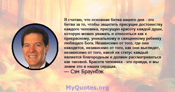 Я считаю, что основная битва нашего дня - это битва за то, чтобы защитить присущее достоинству каждого человека, присущую красоту каждой души, которую можно уважать и относиться как к прекрасному, уникальному и