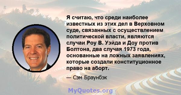 Я считаю, что среди наиболее известных из этих дел в Верховном суде, связанных с осуществлением политической власти, являются случаи Роу В. Уэйда и Доу против Болтона, два случая 1973 года, основанные на ложных