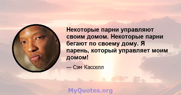 Некоторые парни управляют своим домом. Некоторые парни бегают по своему дому. Я парень, который управляет моим домом!