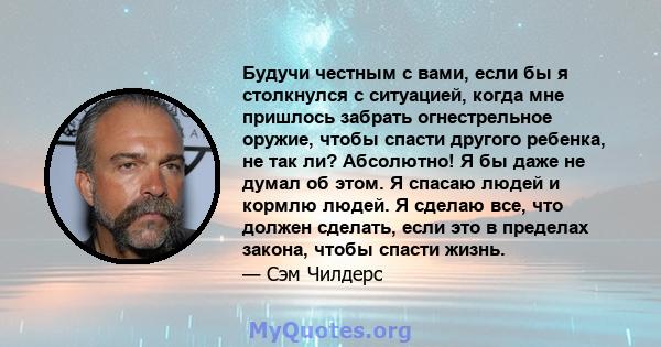 Будучи честным с вами, если бы я столкнулся с ситуацией, когда мне пришлось забрать огнестрельное оружие, чтобы спасти другого ребенка, не так ли? Абсолютно! Я бы даже не думал об этом. Я спасаю людей и кормлю людей. Я