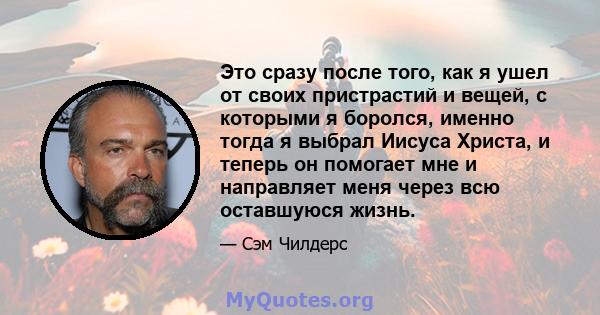 Это сразу после того, как я ушел от своих пристрастий и вещей, с которыми я боролся, именно тогда я выбрал Иисуса Христа, и теперь он помогает мне и направляет меня через всю оставшуюся жизнь.