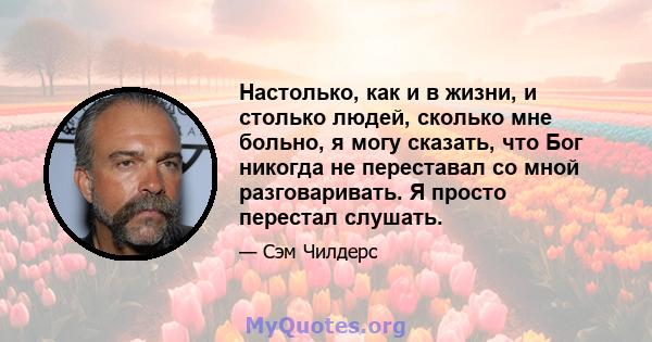 Настолько, как и в жизни, и столько людей, сколько мне больно, я могу сказать, что Бог никогда не переставал со мной разговаривать. Я просто перестал слушать.