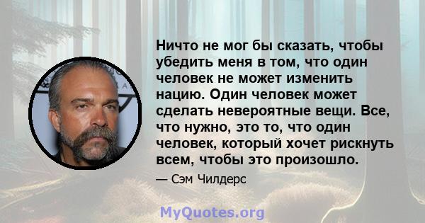 Ничто не мог бы сказать, чтобы убедить меня в том, что один человек не может изменить нацию. Один человек может сделать невероятные вещи. Все, что нужно, это то, что один человек, который хочет рискнуть всем, чтобы это