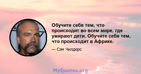 Обучите себя тем, что происходит во всем мире, где умирают дети. Обучите себя тем, что происходит в Африке.