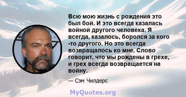 Всю мою жизнь с рождения это был бой. И это всегда казалась войной другого человека. Я всегда, казалось, боролся за кого -то другого. Но это всегда возвращалось ко мне. Слово говорит, что мы рождены в грехе, и грех