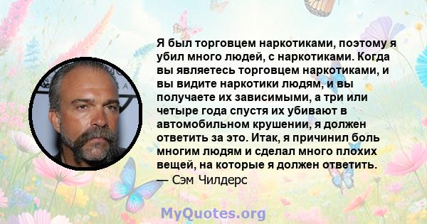 Я был торговцем наркотиками, поэтому я убил много людей, с наркотиками. Когда вы являетесь торговцем наркотиками, и вы видите наркотики людям, и вы получаете их зависимыми, а три или четыре года спустя их убивают в