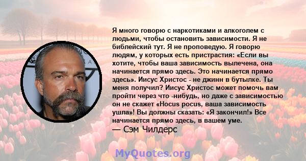 Я много говорю с наркотиками и алкоголем с людьми, чтобы остановить зависимости. Я не библейский тут. Я не проповедую. Я говорю людям, у которых есть пристрастия: «Если вы хотите, чтобы ваша зависимость вылечена, она