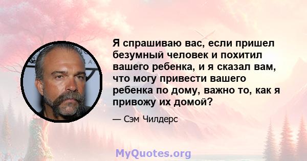 Я спрашиваю вас, если пришел безумный человек и похитил вашего ребенка, и я сказал вам, что могу привести вашего ребенка по дому, важно то, как я привожу их домой?