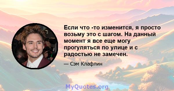 Если что -то изменится, я просто возьму это с шагом. На данный момент я все еще могу прогуляться по улице и с радостью не замечен.