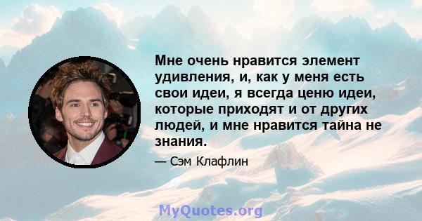 Мне очень нравится элемент удивления, и, как у меня есть свои идеи, я всегда ценю идеи, которые приходят и от других людей, и мне нравится тайна не знания.