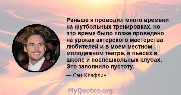 Раньше я проводил много времени на футбольных тренировках, но это время было позже проведено на уроках актерского мастерства любителей и в моем местном молодежном театре, в пьесах в школе и послешкольных клубах. Это