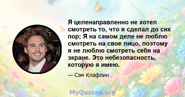 Я целенаправленно не хотел смотреть то, что я сделал до сих пор; Я на самом деле не люблю смотреть на свое лицо, поэтому я не люблю смотреть себя на экране. Это небезопасность, которую я имею.