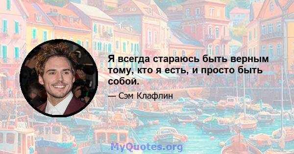 Я всегда стараюсь быть верным тому, кто я есть, и просто быть собой.