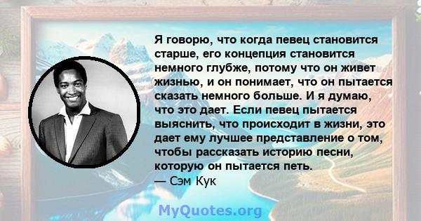 Я говорю, что когда певец становится старше, его концепция становится немного глубже, потому что он живет жизнью, и он понимает, что он пытается сказать немного больше. И я думаю, что это дает. Если певец пытается