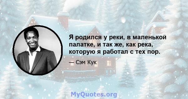 Я родился у реки, в маленькой палатке, и так же, как река, которую я работал с тех пор.