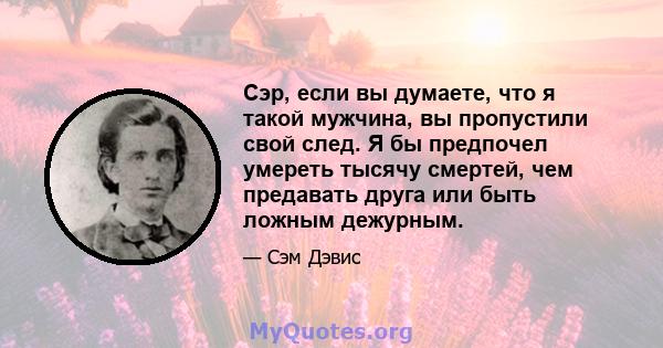 Сэр, если вы думаете, что я такой мужчина, вы пропустили свой след. Я бы предпочел умереть тысячу смертей, чем предавать друга или быть ложным дежурным.