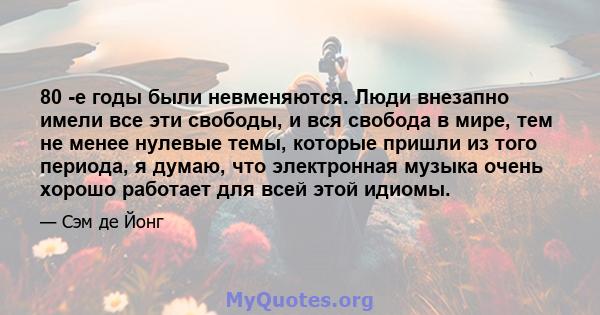 80 -е годы были невменяются. Люди внезапно имели все эти свободы, и вся свобода в мире, тем не менее нулевые темы, которые пришли из того периода, я думаю, что электронная музыка очень хорошо работает для всей этой