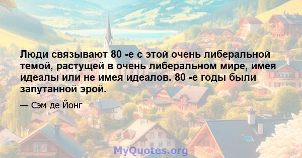 Люди связывают 80 -е с этой очень либеральной темой, растущей в очень либеральном мире, имея идеалы или не имея идеалов. 80 -е годы были запутанной эрой.