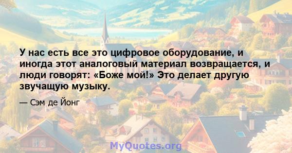 У нас есть все это цифровое оборудование, и иногда этот аналоговый материал возвращается, и люди говорят: «Боже мой!» Это делает другую звучащую музыку.